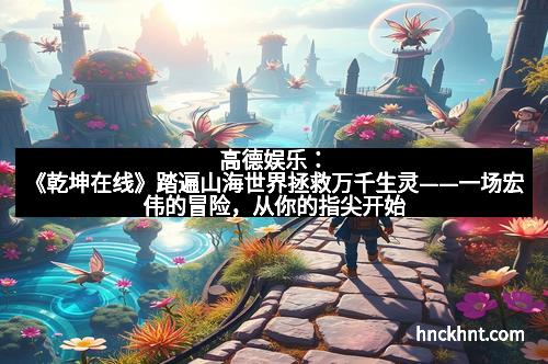 高德娱乐：《乾坤在线》踏遍山海世界拯救万千生灵——一场宏伟的冒险，从你的指尖开始